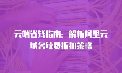 云端省钱指南：解析阿里云域名续费折扣策略