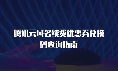 腾讯云域名续费优惠券兑换码查询指南