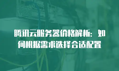 腾讯云服务器价格解析：如何根据需求选择合适配置