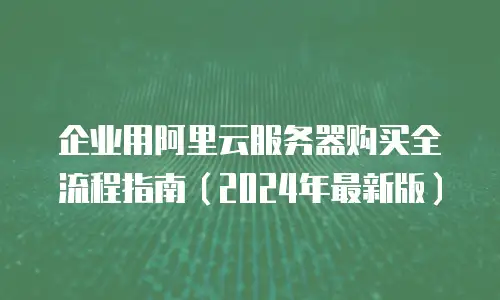 企业用阿里云服务器购买全流程指南（2024年最新版）