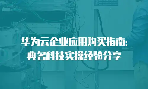 华为云企业应用购买指南：典名科技实操经验分享