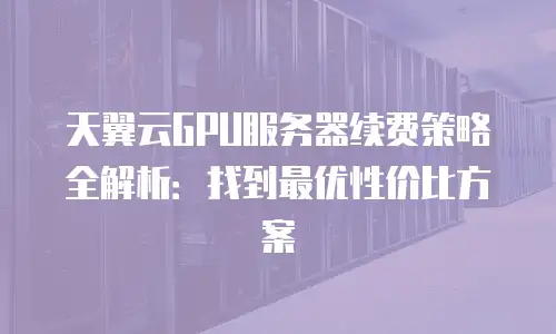 天翼云GPU服务器续费策略全解析：找到最优性价比方案