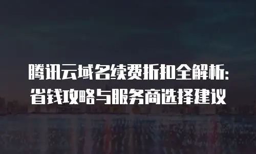 腾讯云域名续费折扣全解析：省钱攻略与服务商选择建议