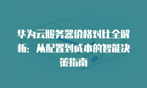 华为云服务器价格对比全解析：从配置到成本的智能决策指南