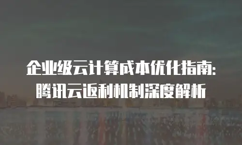 企业级云计算成本优化指南：腾讯云返利机制深度解析
