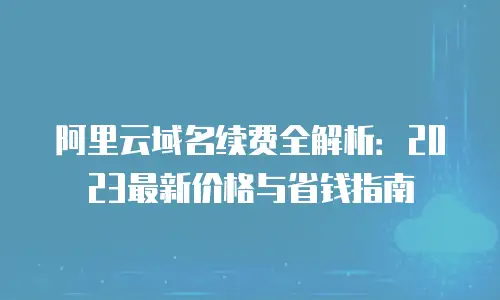 阿里云域名续费全解析：2023最新价格与省钱指南
