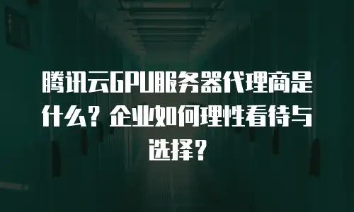 腾讯云GPU服务器代理商是什么？企业如何理性看待与选择？
