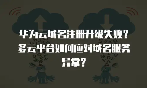华为云域名注册升级失败？多云平台如何应对域名服务异常？