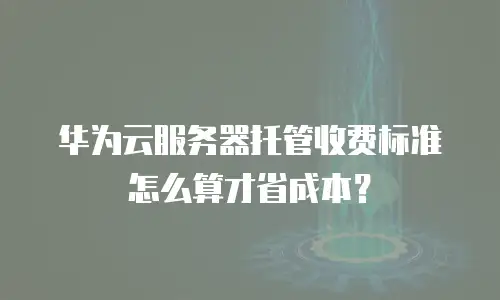 华为云服务器托管收费标准怎么算才省成本？