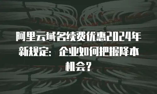 阿里云域名续费优惠2024年新规定：企业如何把握降本机会？