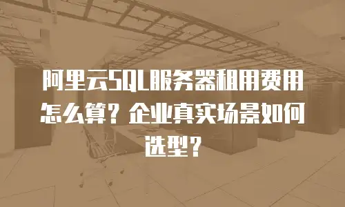 阿里云SQL服务器租用费用怎么算？企业真实场景如何选型？