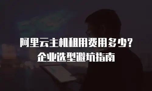 阿里云主机租用费用多少？企业选型避坑指南