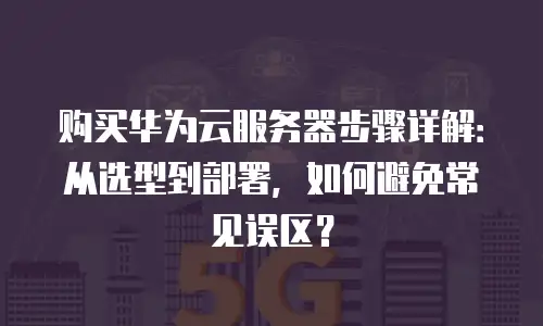 购买华为云服务器步骤详解：从选型到部署，如何避免常见误区？