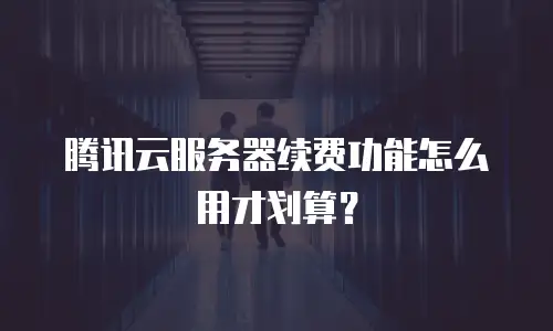 腾讯云服务器续费功能怎么用才划算？