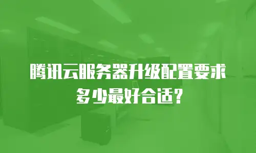 腾讯云服务器升级配置要求多少最好合适？