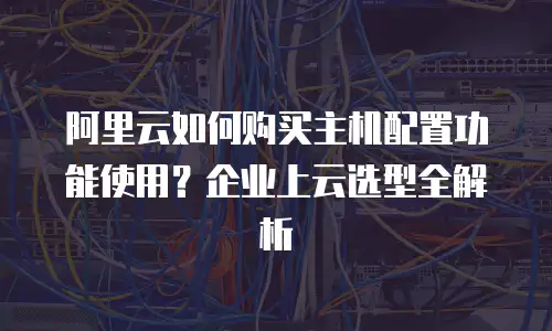 阿里云如何购买主机配置功能使用？企业上云选型全解析