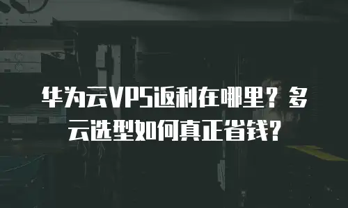 华为云VPS返利在哪里？多云选型如何真正省钱？