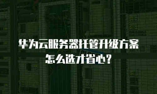 华为云服务器托管升级方案怎么选才省心？