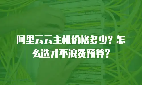 阿里云云主机价格多少？怎么选才不浪费预算？