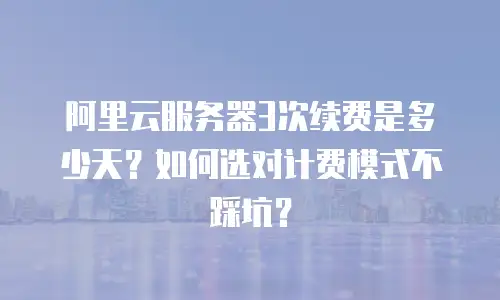 阿里云服务器3次续费是多少天？如何选对计费模式不踩坑？