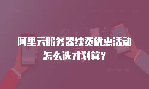 阿里云服务器续费优惠活动怎么选才划算？
