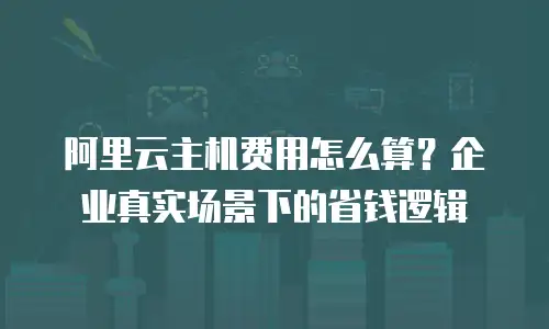 阿里云主机费用怎么算？企业真实场景下的省钱逻辑