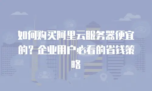 如何购买阿里云服务器便宜的？企业用户必看的省钱策略