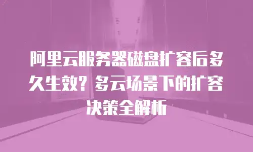 阿里云服务器磁盘扩容后多久生效？多云场景下的扩容决策全解析