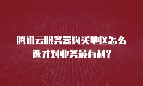 腾讯云服务器购买地区怎么选才对业务最有利？
