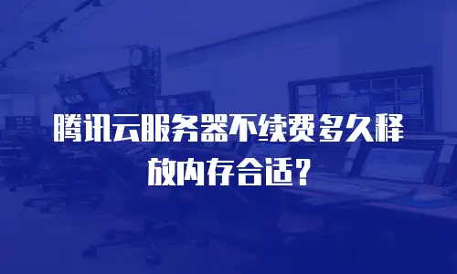 腾讯云服务器不续费多久释放内存合适？