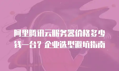 阿里腾讯云服务器价格多少钱一台？企业选型避坑指南