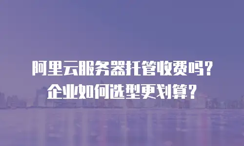 阿里云服务器托管收费吗？企业如何选型更划算？