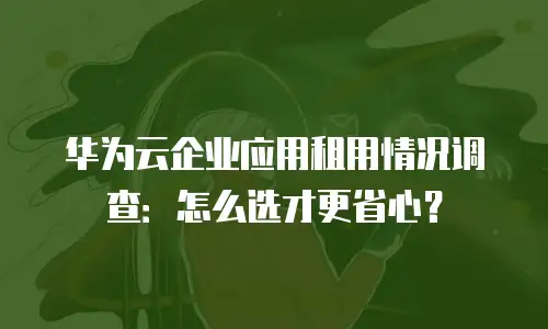 华为云企业应用租用情况调查：怎么选才更省心？