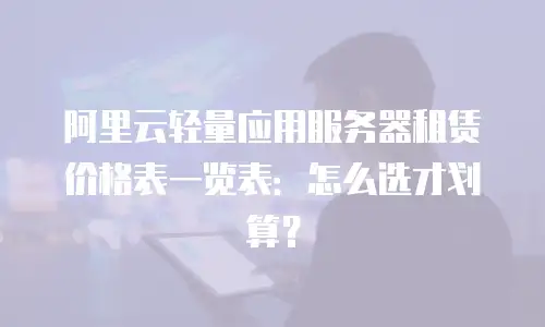 阿里云轻量应用服务器租赁价格表一览表：怎么选才划算？