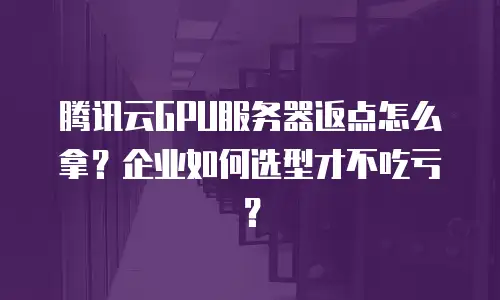 腾讯云GPU服务器返点怎么拿？企业如何选型才不吃亏？