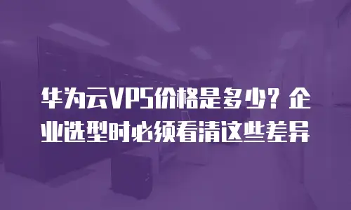 华为云VPS价格是多少？企业选型时必须看清这些差异