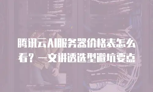 腾讯云AI服务器价格表怎么看？一文讲透选型避坑要点