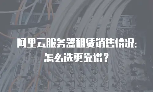 阿里云服务器租赁销售情况：怎么选更靠谱？