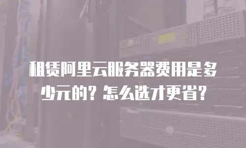 租赁阿里云服务器费用是多少元的？怎么选才更省？