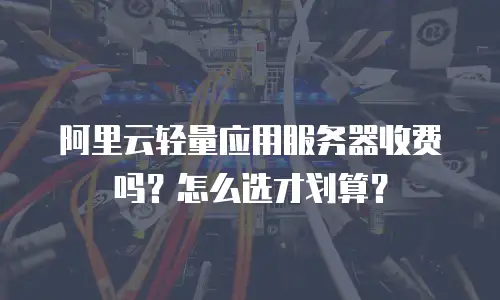 阿里云轻量应用服务器收费吗？怎么选才划算？
