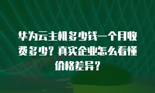 华为云主机多少钱一个月收费多少？真实企业怎么看懂价格差异？