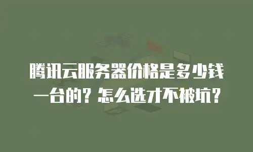 腾讯云服务器价格是多少钱一台的？怎么选才不被坑？