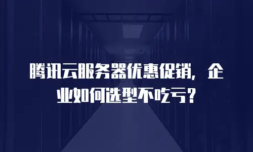 腾讯云服务器优惠促销，企业如何选型不吃亏？