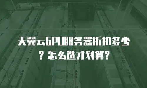 天翼云GPU服务器折扣多少？怎么选才划算？