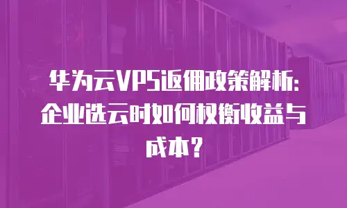华为云VPS返佣政策解析：企业选云时如何权衡收益与成本？