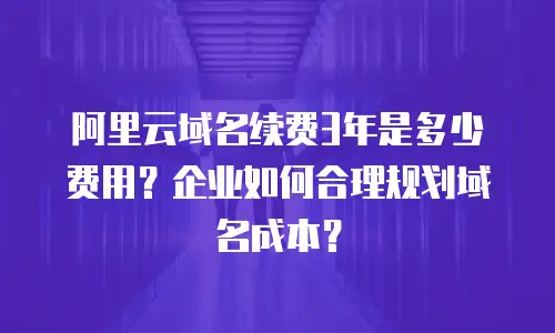 阿里云域名续费3年是多少费用？企业如何合理规划域名成本？
