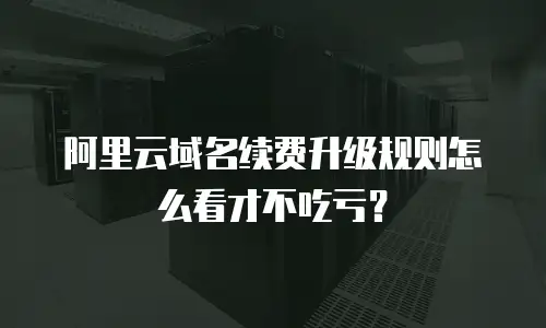 阿里云域名续费升级规则怎么看才不吃亏？