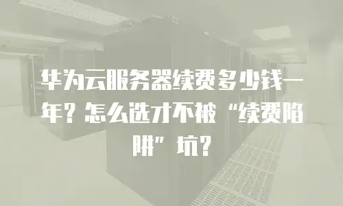 华为云服务器续费多少钱一年？怎么选才不被“续费陷阱”坑？