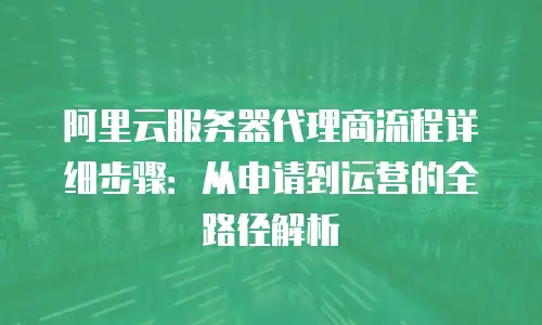 阿里云服务器代理商流程详细步骤：从申请到运营的全路径解析