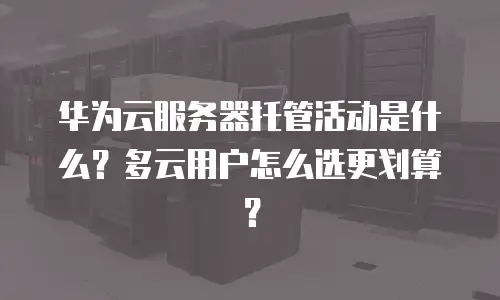 华为云服务器托管活动是什么？多云用户怎么选更划算？